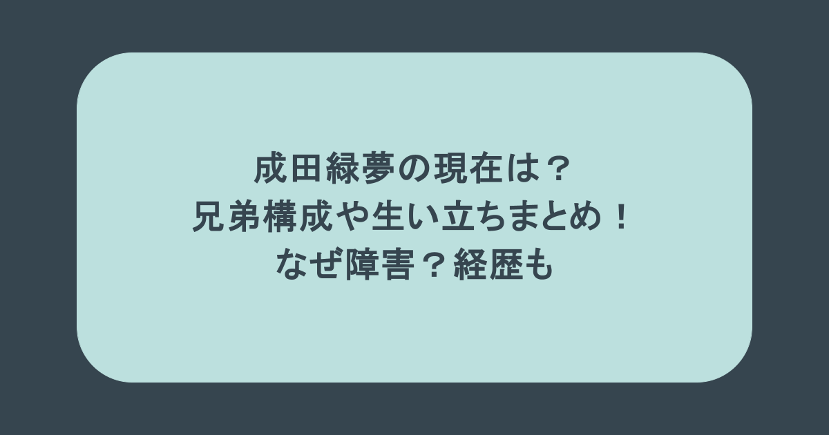 成田緑夢の現在は?兄弟構成や生い立ちまとめ!なぜ障害?経歴も