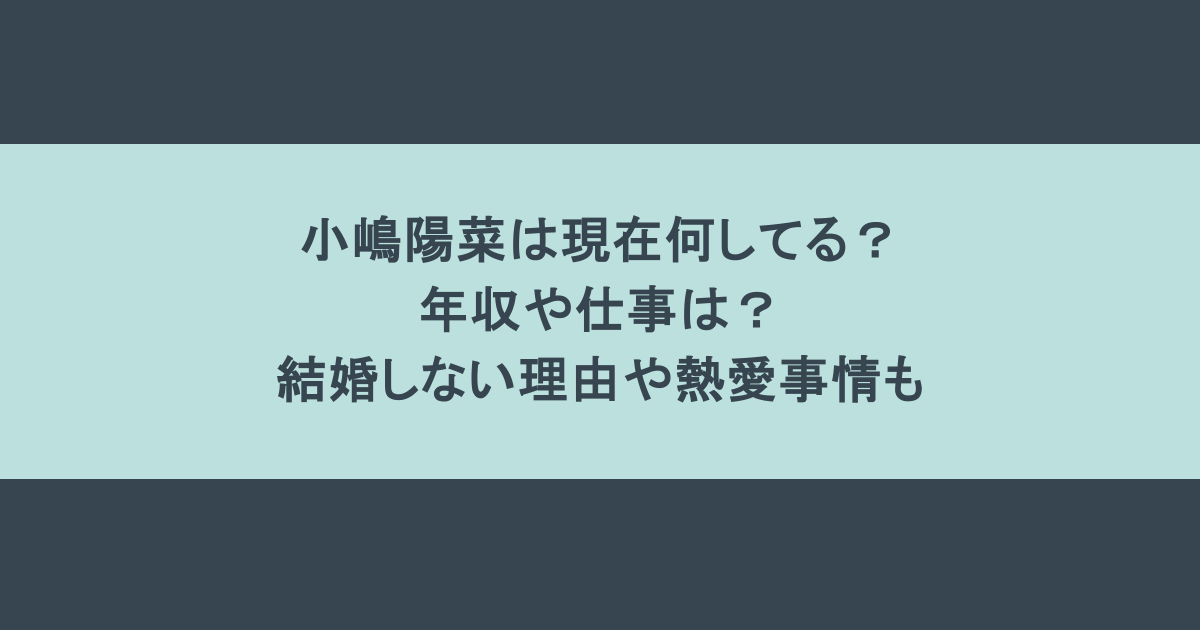 小嶋陽菜は現在何してる?年収や仕事は?結婚しない理由や熱愛事情も