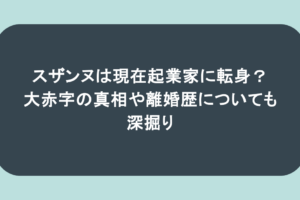スザンヌは現在起業家に転身？大赤字の真相や離婚歴についても深掘り