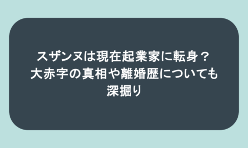 スザンヌは現在起業家に転身？大赤字の真相や離婚歴についても深掘り