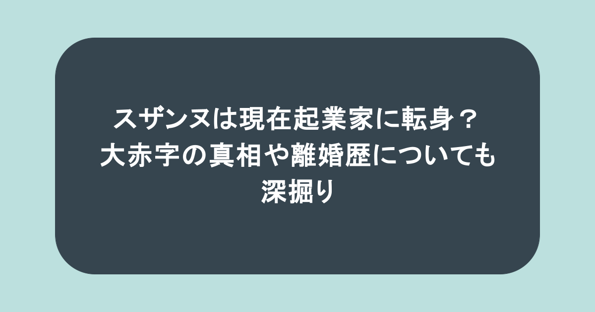スザンヌは現在起業家に転身？大赤字の真相や離婚歴についても深掘り